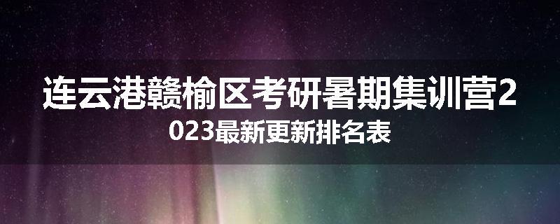 连云港赣榆区考研暑期集训营2023最新更新排名表
