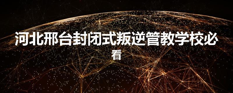 河北邢台封闭式叛逆管教学校必看