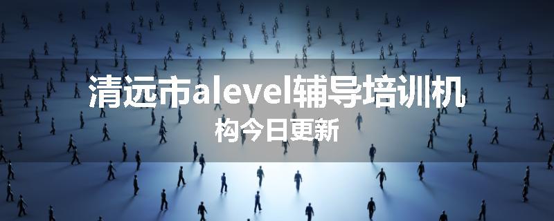 清远市alevel辅导培训机构今日更新