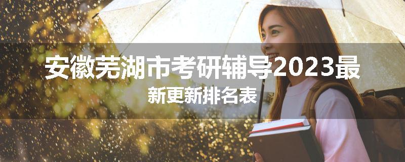 安徽芜湖市考研辅导2023最新更新排名表