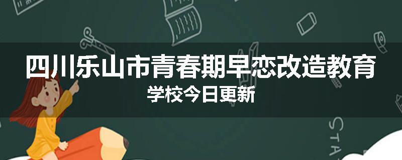 四川乐山市青春期早恋改造教育学校今日更新