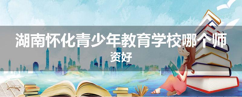 湖南怀化青少年教育学校哪个师资好