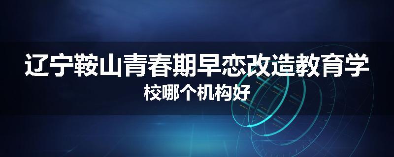 辽宁鞍山青春期早恋改造教育学校哪个机构好