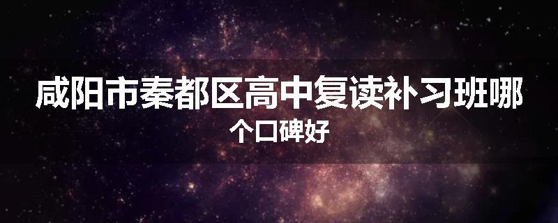 咸阳市秦都区高中复读补习班哪个口碑好