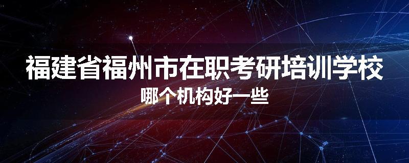 福建省福州市在职考研培训学校哪个机构好一些