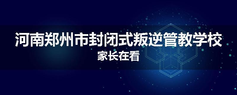 河南郑州市封闭式叛逆管教学校家长在看