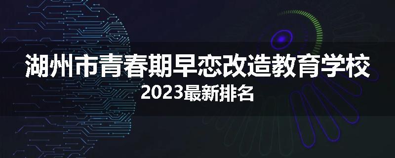 湖州市青春期早恋改造教育学校2023最新排名