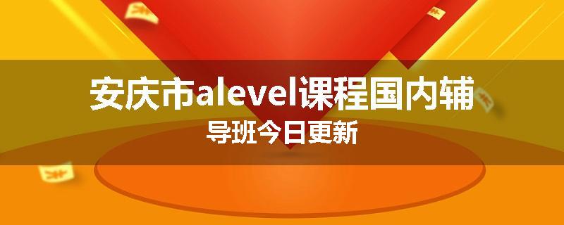 安庆市alevel课程国内辅导班今日更新