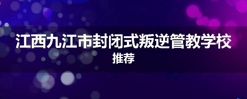 江西九江市封闭式叛逆管教学校推荐