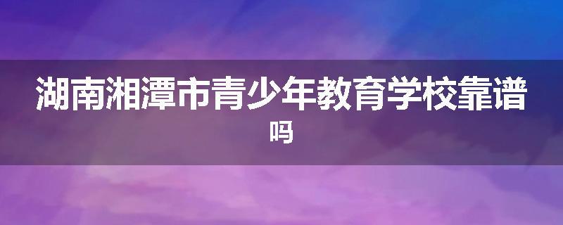 湖南湘潭市青少年教育学校靠谱吗