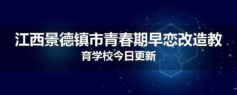 江西景德镇市青春期早恋改造教育学校今日更新