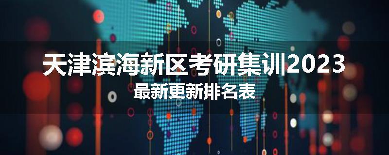 天津滨海新区考研集训2023最新更新排名表