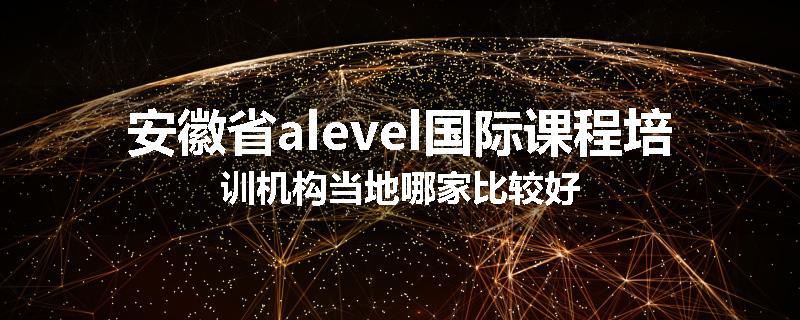 安徽省alevel国际课程培训机构当地哪家比较好