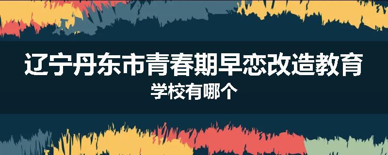 辽宁丹东市青春期早恋改造教育学校有哪个