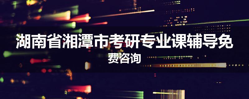 湖南省湘潭市考研专业课辅导免费咨询
