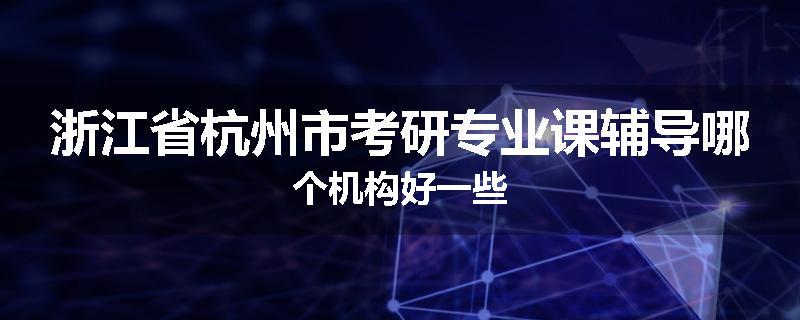 浙江省杭州市考研专业课辅导哪个机构好一些