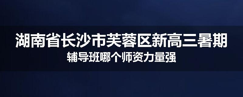 湖南省长沙市芙蓉区新高三暑期辅导班哪个师资力量强