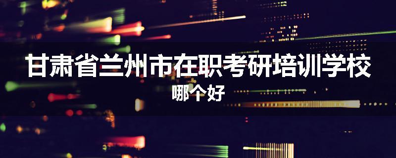 甘肃省兰州市在职考研培训学校哪个好