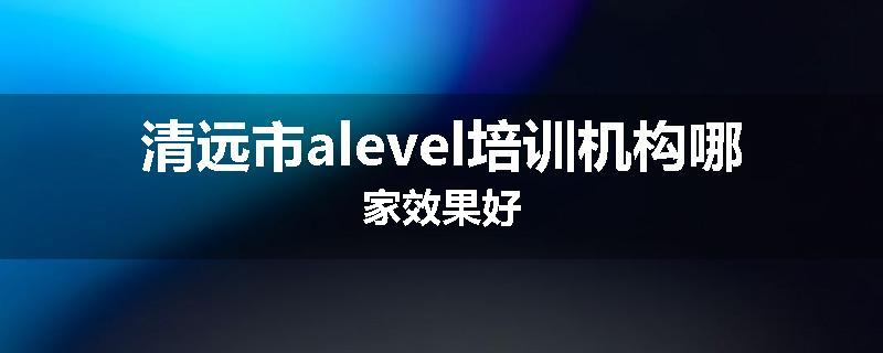 清远市alevel培训机构哪家效果好