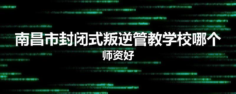 南昌市封闭式叛逆管教学校哪个师资好