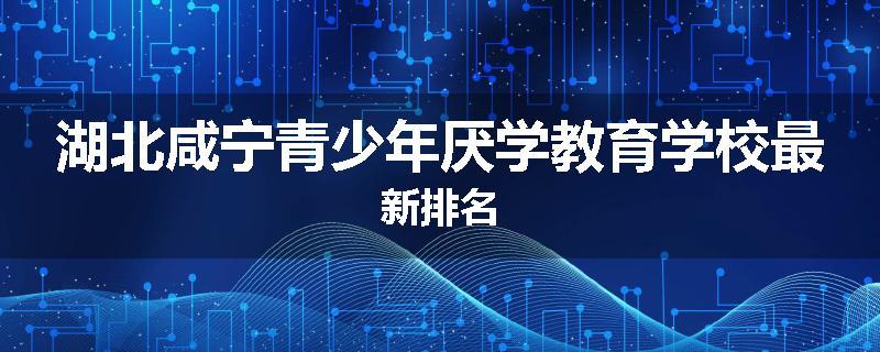 湖北咸宁青少年厌学教育学校最新排名