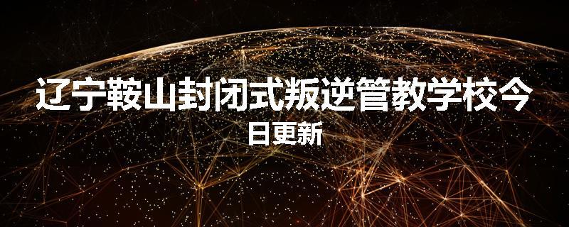 辽宁鞍山封闭式叛逆管教学校今日更新