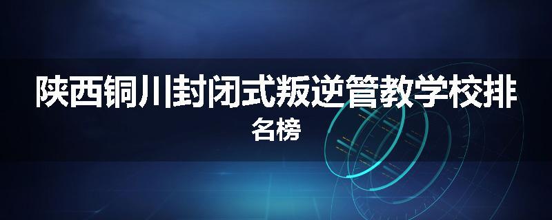 陕西铜川封闭式叛逆管教学校排名榜