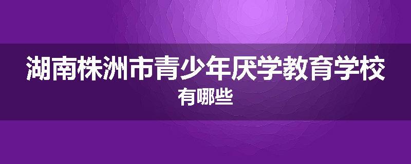湖南株洲市青少年厌学教育学校有哪些