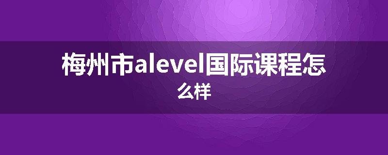 梅州市alevel国际课程怎么样