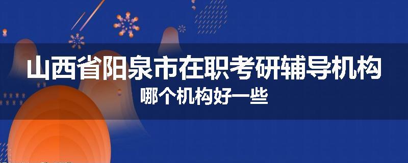 山西省阳泉市在职考研辅导机构哪个机构好一些