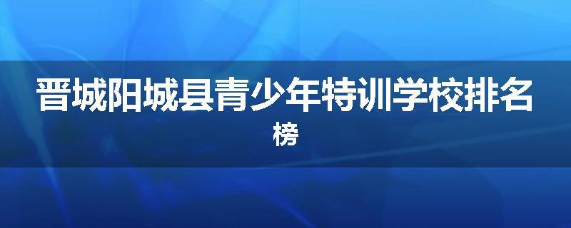 晋城阳城县青少年特训学校排名榜