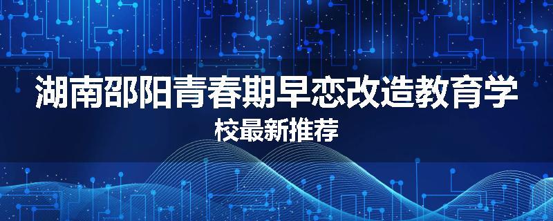 湖南邵阳青春期早恋改造教育学校最新推荐