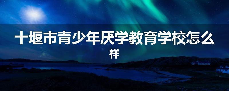 十堰市青少年厌学教育学校怎么样
