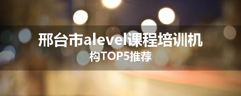 邢台市alevel课程培训机构TOP5推荐