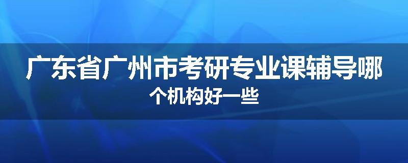 广东省广州市考研专业课辅导哪个机构好一些