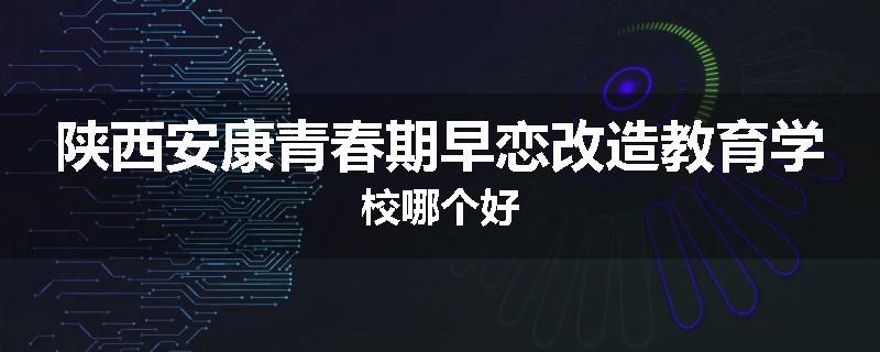 陕西安康青春期早恋改造教育学校哪个好