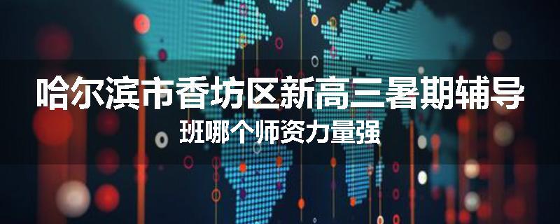 哈尔滨市香坊区新高三暑期辅导班哪个师资力量强