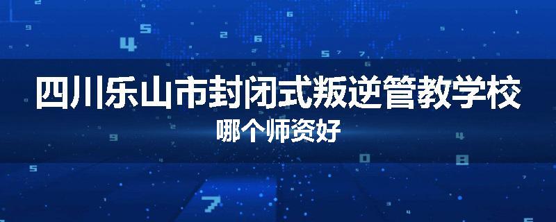 四川乐山市封闭式叛逆管教学校哪个师资好