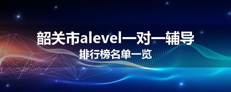 韶关市alevel一对一辅导排行榜名单一览