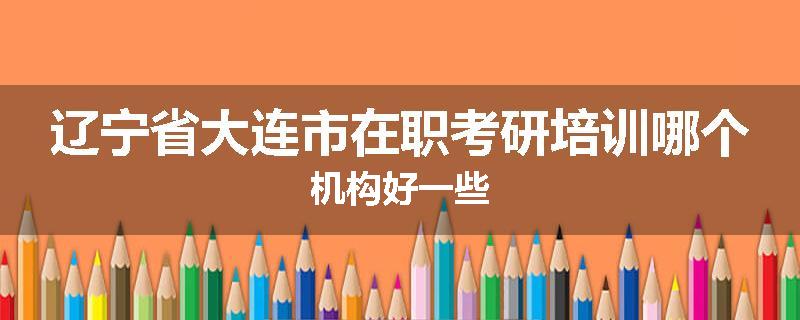 辽宁省大连市在职考研培训哪个机构好一些