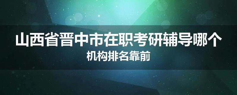 山西省晋中市在职考研辅导哪个机构排名靠前
