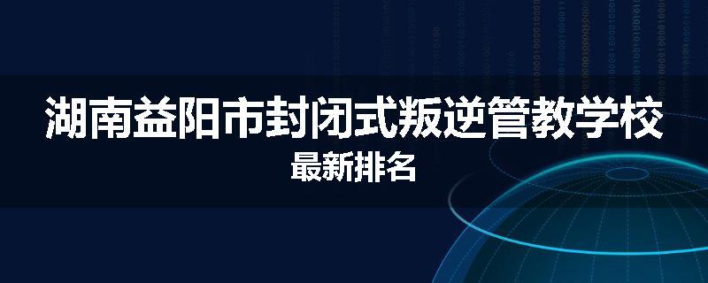湖南益阳市封闭式叛逆管教学校最新排名