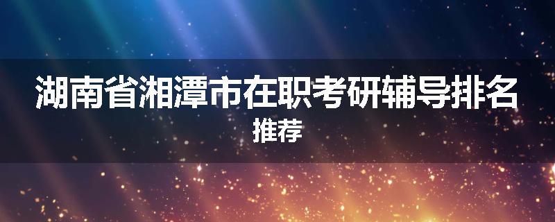 湖南省湘潭市在职考研辅导排名推荐