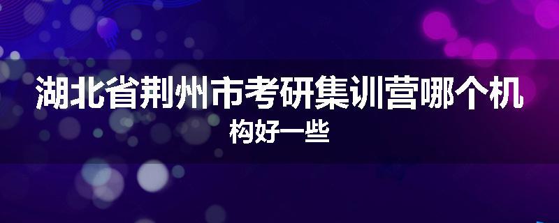 湖北省荆州市考研集训营哪个机构好一些