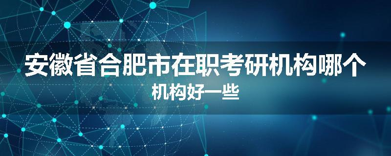 安徽省合肥市在职考研机构哪个机构好一些