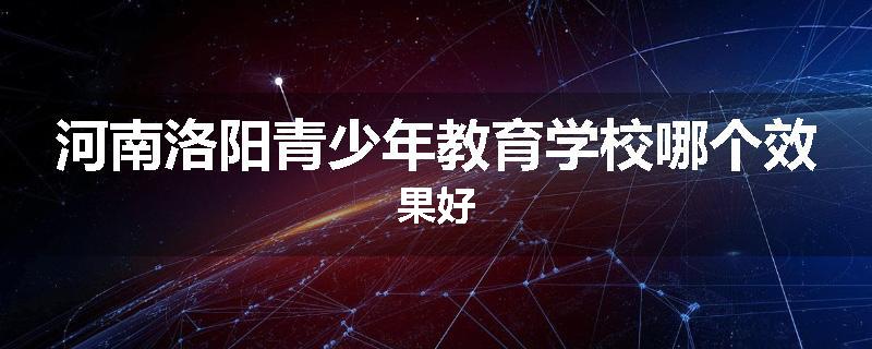 河南洛阳青少年教育学校哪个效果好
