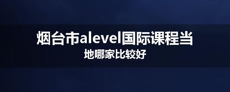 烟台市alevel国际课程当地哪家比较好