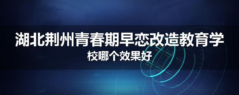 湖北荆州青春期早恋改造教育学校哪个效果好