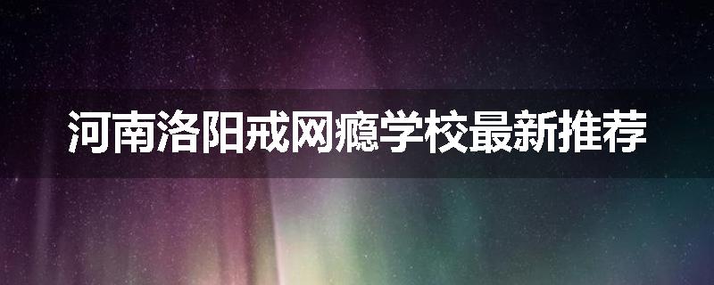 河南洛阳戒网瘾学校最新推荐