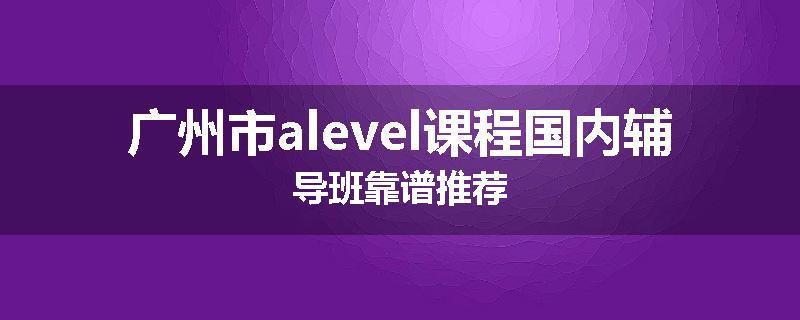 广州市alevel课程国内辅导班靠谱推荐